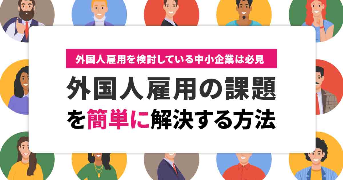 中小企業における外国人雇用の3つの課題！簡単に解決する方法を解説